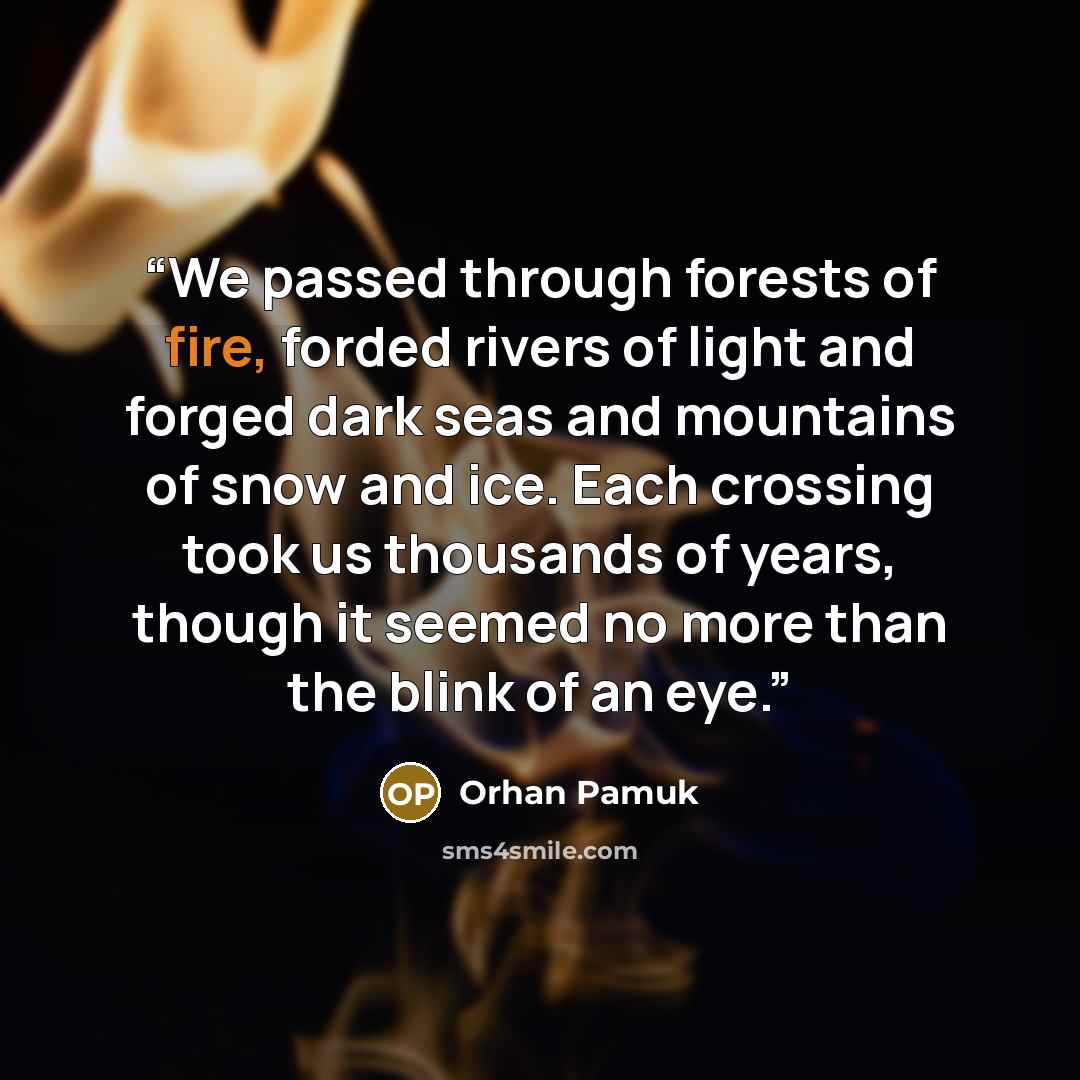 “We passed through forests of fire, forded rivers of light and forged dark seas and mountains of snow and ice. Each crossing took us thousands of years, though it seemed no more than the blink of an eye.” quote by Orhan Pamuk