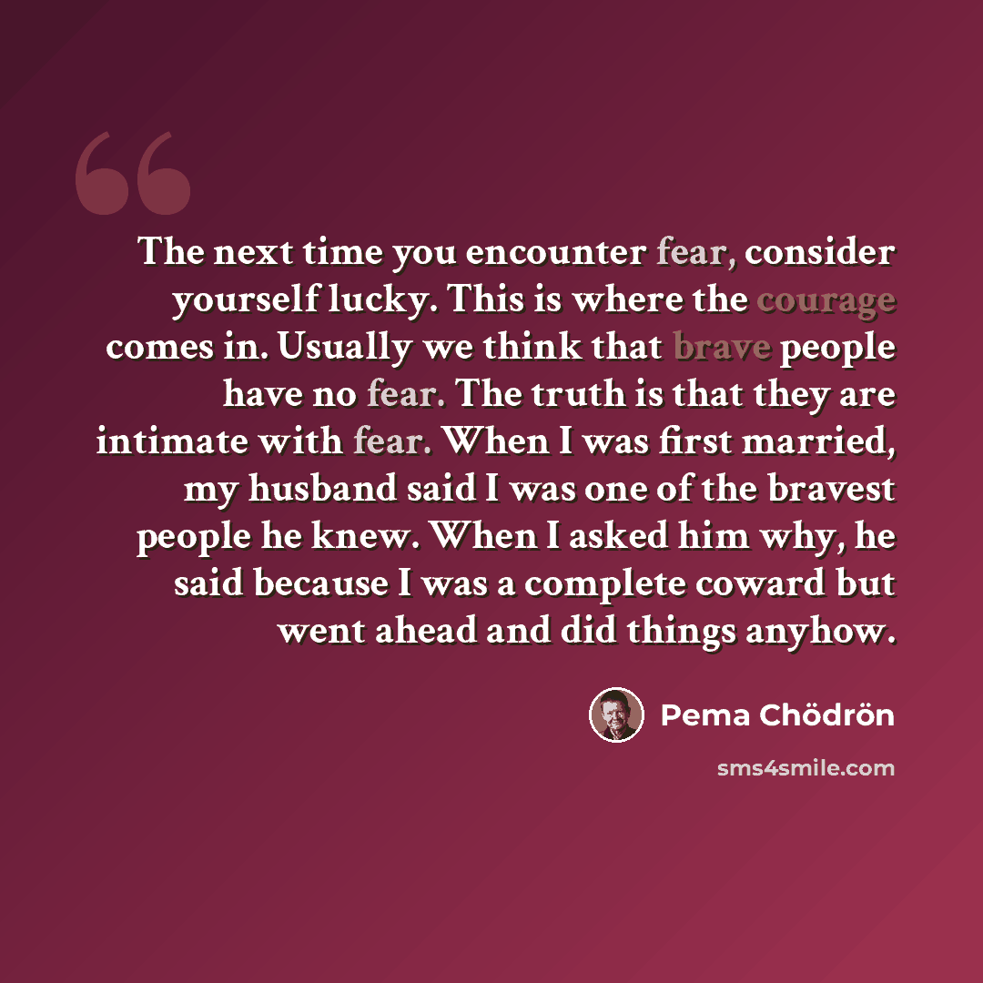 “The next time you encounter fear, consider yourself lucky. This is where the courage comes in. Usually we think that brave people have no fear. The truth is that they are intimate with fear. When I was first married, my husband said I was one of the bravest people he knew. When I asked him why, he…” quote by Pema Chodron