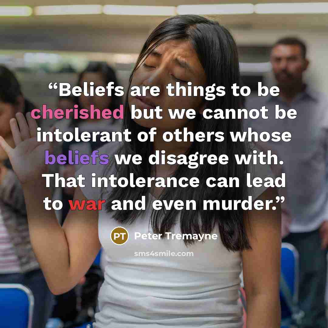 “Beliefs are things to be cherished but we cannot be intolerant of others whose beliefs we disagree with. That intolerance can lead to war and even murder.” quote by Peter Tremayne