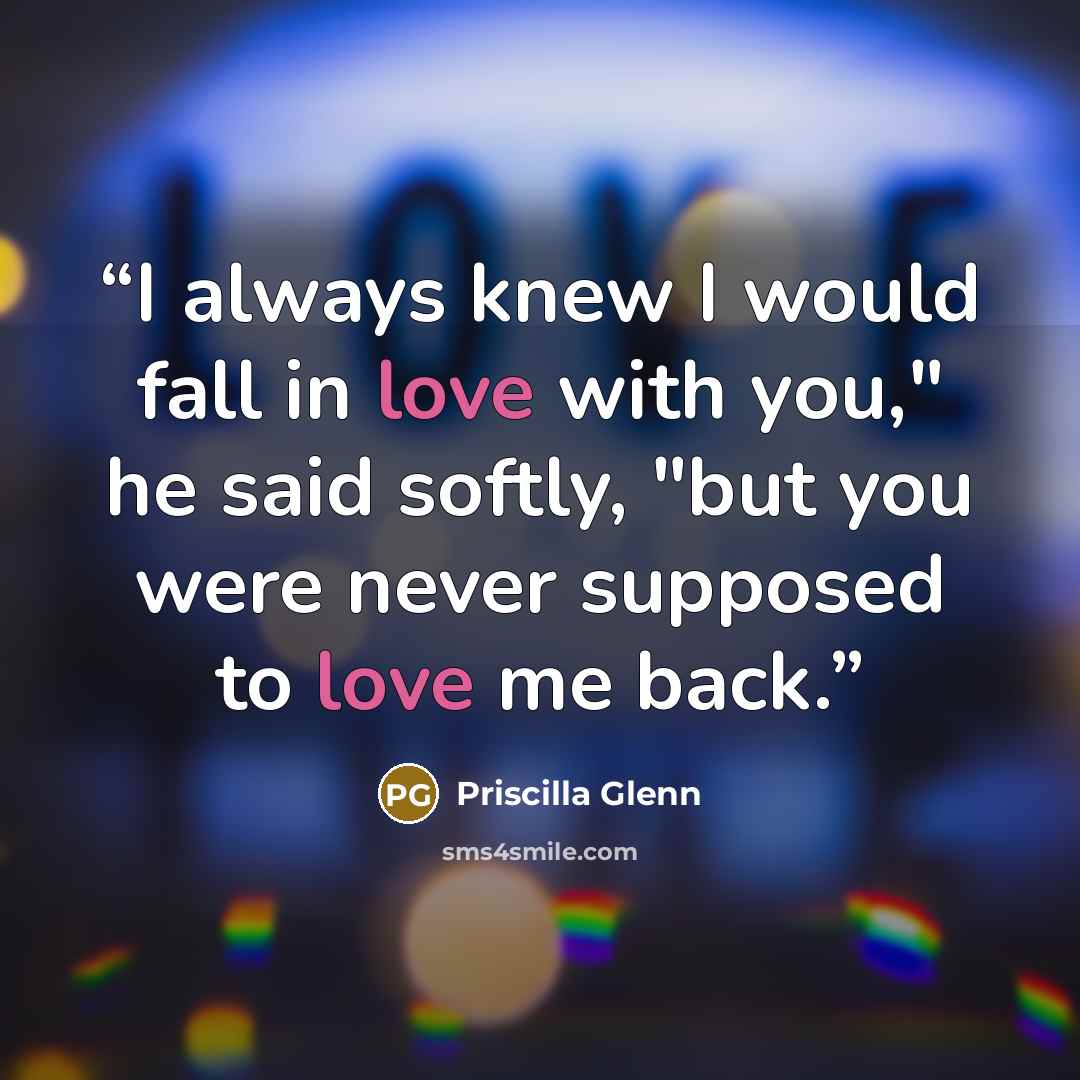 “I always knew I would fall in love with you," he said softly, "but you were never supposed to love me back.” quote by Priscilla Glenn