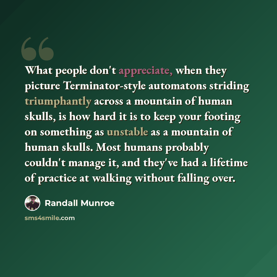 “What people don't appreciate, when they picture Terminator-style automatons striding triumphantly across a mountain of human skulls, is how hard it is to keep your footing on something as unstable as a mountain of human skulls. Most humans probably couldn't manage it, and they've had a lifetime of…” quote by Randall Munroe