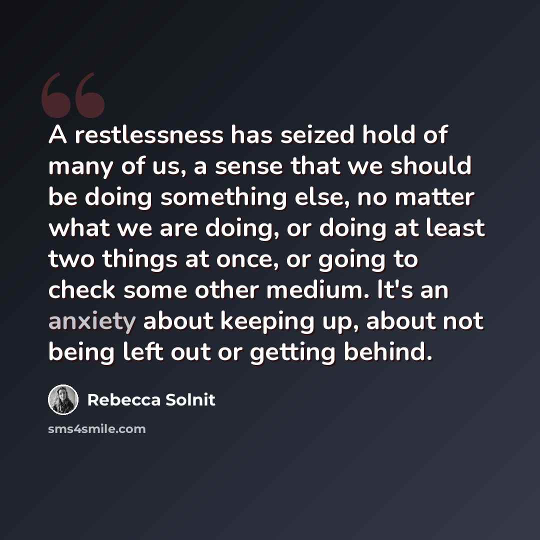 “A restlessness has seized hold of many of us, a sense that we should be doing something else, no matter what we are doing, or doing at least two things at once, or going to check some other medium. It's an anxiety about keeping up, about not being left out or getting behind.” quote by Rebecca Solnit