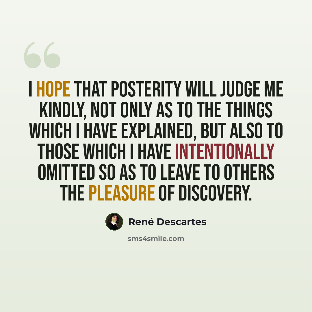 “I hope that posterity will judge me kindly, not only as to the things which I have explained, but also to those which I have intentionally omitted so as to leave to others the pleasure of discovery.” quote by Rene Descartes