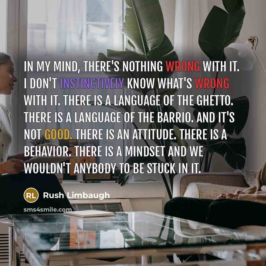 “In my mind, there's nothing wrong with it. I don't instinctively know what's wrong with it. There is a language of the ghetto. There is a language of the barrio. And it's not good. There is an attitude. There is a behavior. There is a mindset and we wouldn't anybody to be stuck in it.” quote by Rush Limbaugh