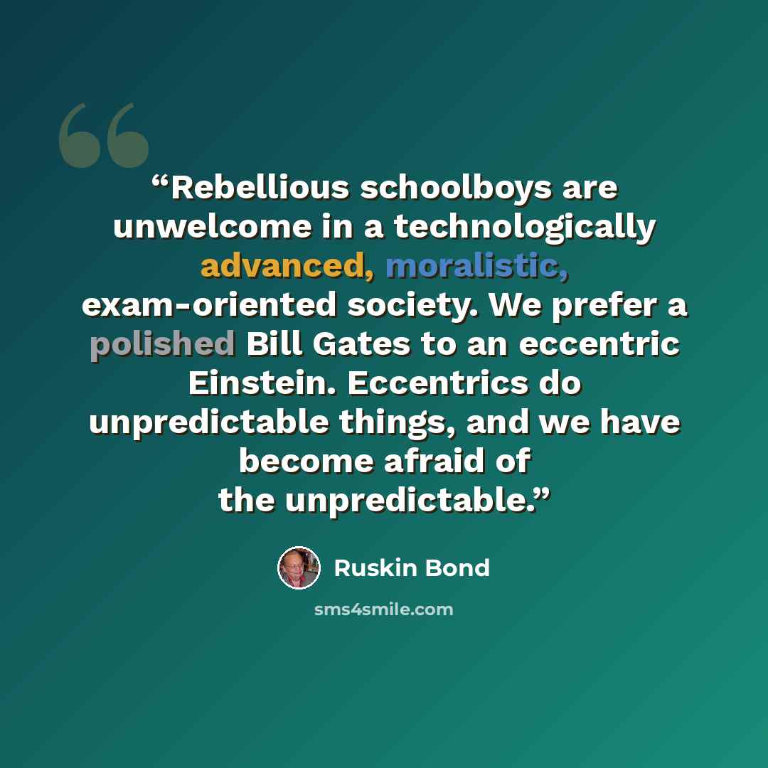 “Rebellious schoolboys are unwelcome in a technologically advanced, moralistic, exam-oriented society. We prefer a polished Bill Gates to an eccentric Einstein. Eccentrics do unpredictable things, and we have become afraid of the unpredictable.” quote by Ruskin Bond
