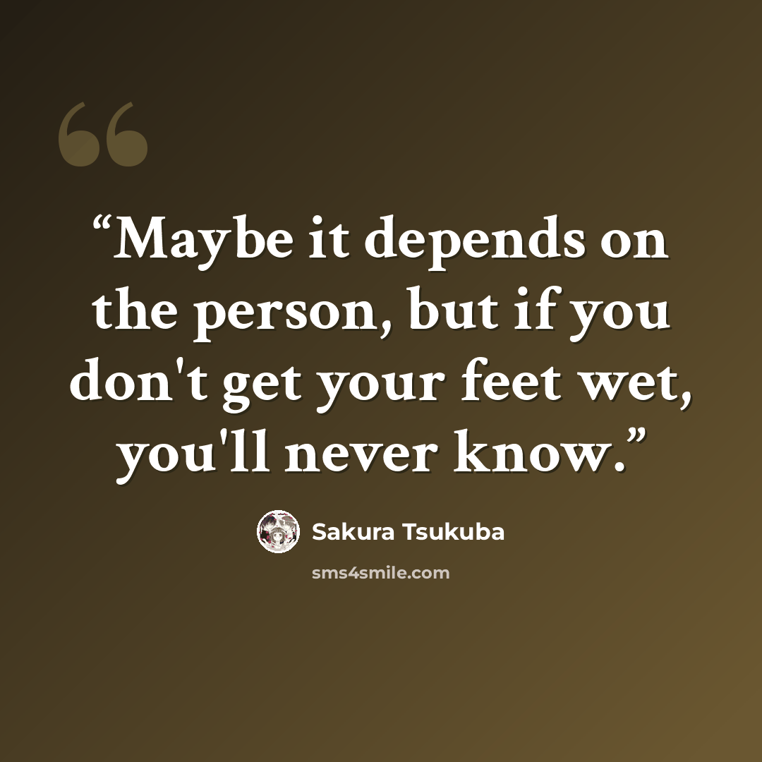 “Maybe it depends on the person, but if you don't get your feet wet, you'll never know.” quote by Sakura Tsukuba
