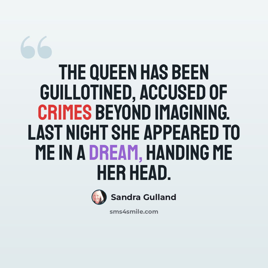 “The Queen has been guillotined, accused of crimes beyond imagining. Last night she appeared to me in a dream, handing me her head.” quote by Sandra Gulland