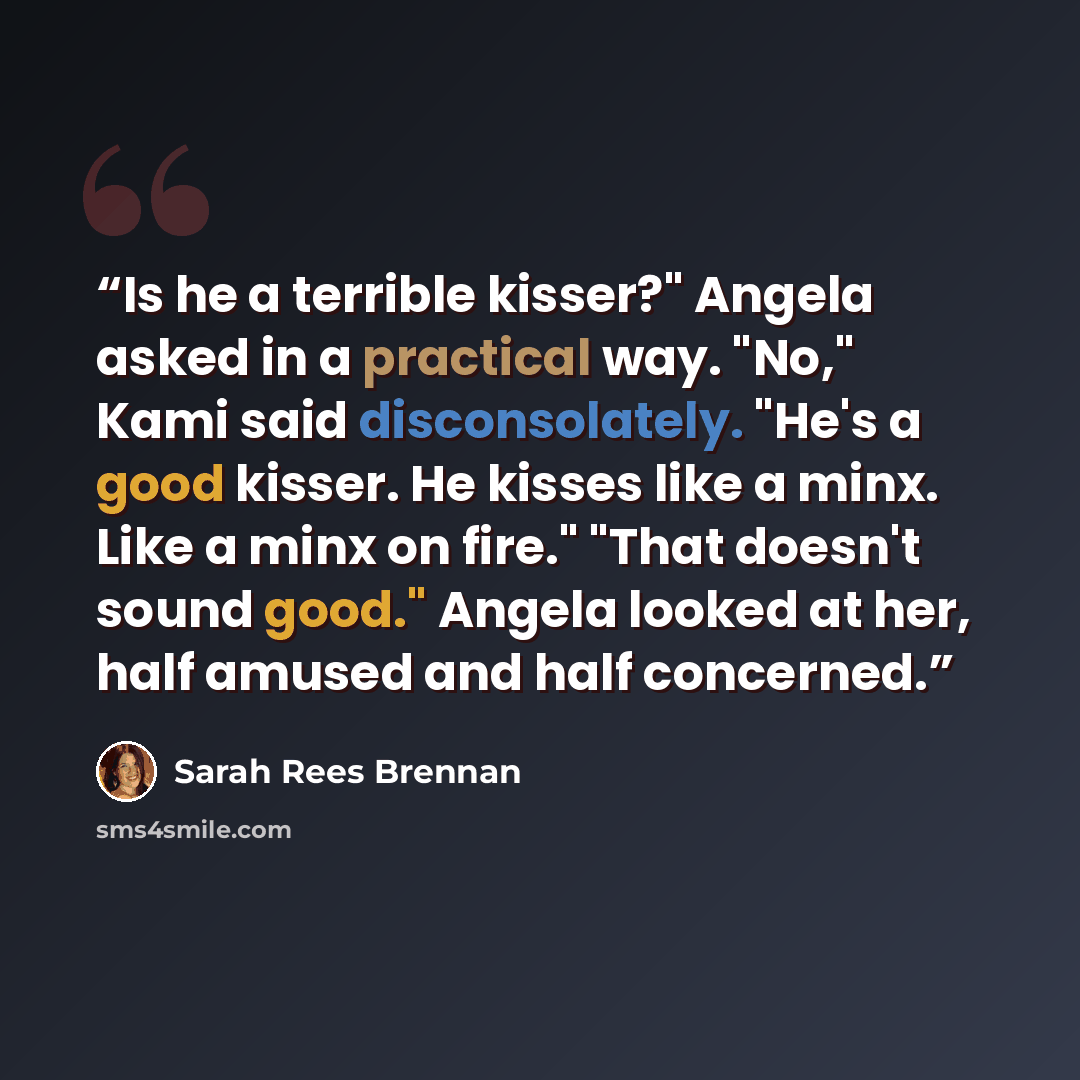 “Is he a terrible kisser?" Angela asked in a practical way. "No," Kami said disconsolately. "He's a good kisser. He kisses like a minx. Like a minx on fire." "That doesn't sound good." Angela looked at her, half amused and half concerned.” quote by Sarah Rees Brennan
