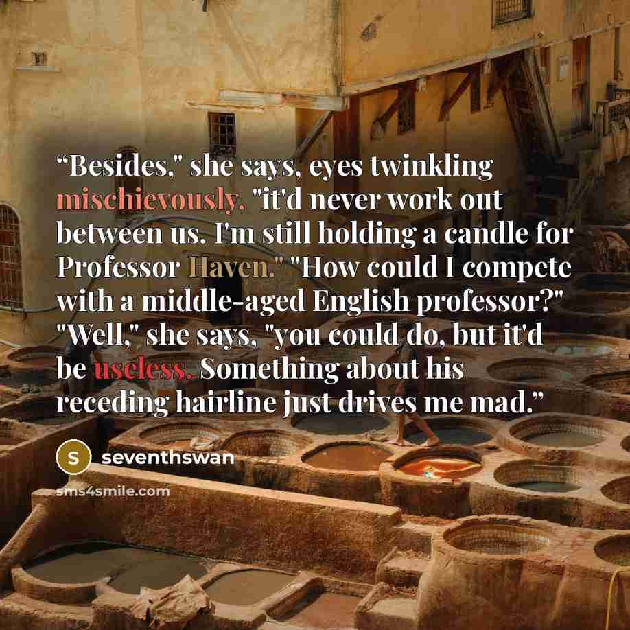 “Besides," she says, eyes twinkling mischievously, "it'd never work out between us. I'm still holding a candle for Professor Haven." "How could I compete with a middle-aged English professor?" "Well," she says, "you could do, but it'd be useless. Something about his receding hairline just drives me…” quote by seventhswan