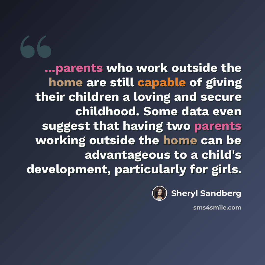 “...parents who work outside the home are still capable of giving their children a loving and secure childhood. Some data even suggest that having two parents working outside the home can be advantageous to a child's development, particularly for girls.” quote by Sheryl Sandberg