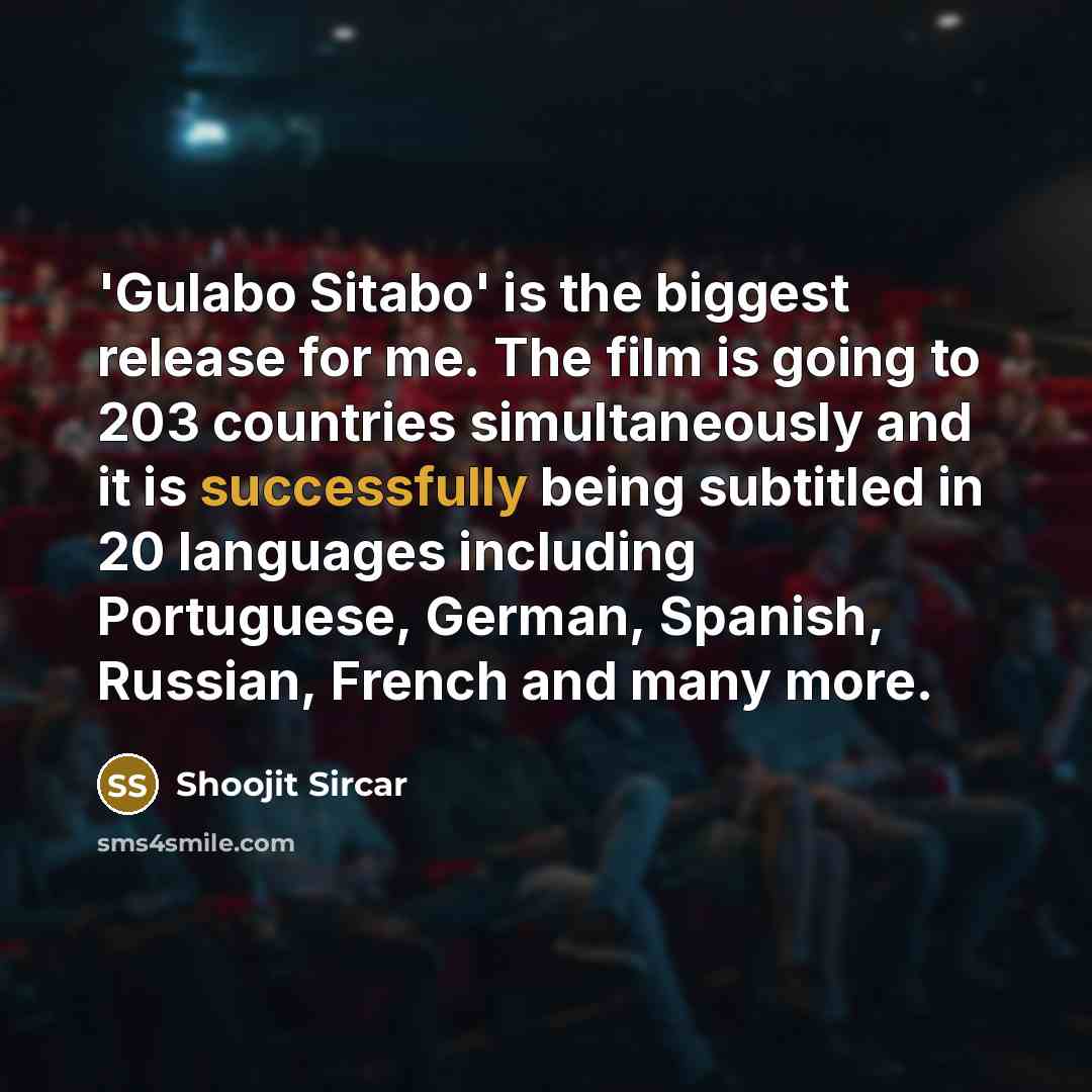 “'Gulabo Sitabo' is the biggest release for me. The film is going to 203 countries simultaneously and it is successfully being subtitled in 20 languages including Portuguese, German, Spanish, Russian, French and many more.” quote by Shoojit Sircar