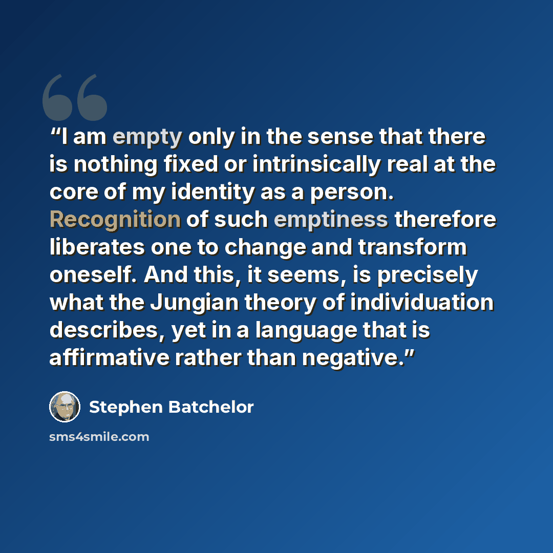 “I am empty only in the sense that there is nothing fixed or intrinsically real at the core of my identity as a person. Recognition of such emptiness therefore liberates one to change and transform oneself. And this, it seems, is precisely what the Jungian theory of individuation describes, yet in…” quote by Stephen Batchelor