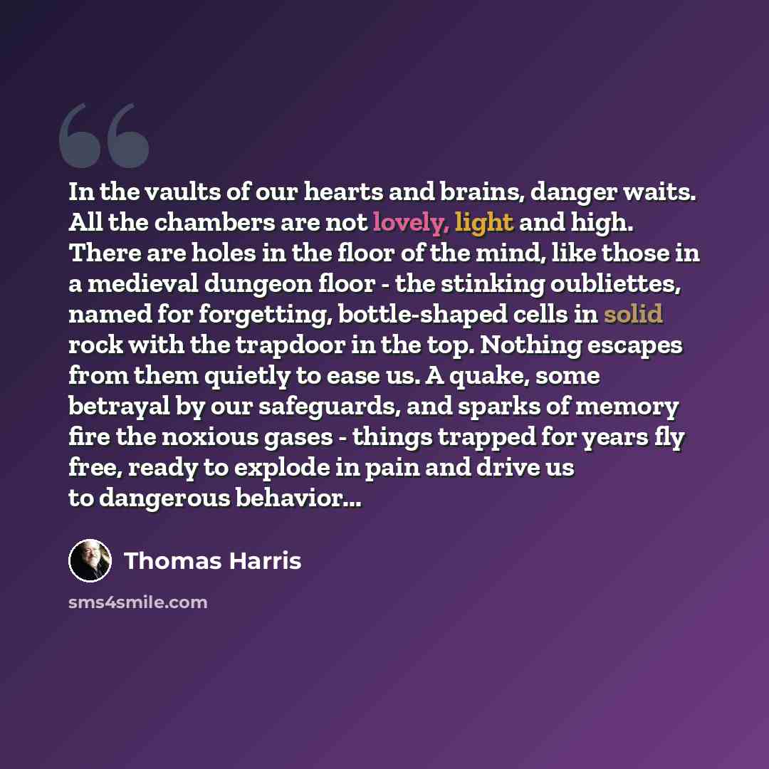 “In the vaults of our hearts and brains, danger waits. All the chambers are not lovely, light and high. There are holes in the floor of the mind, like those in a medieval dungeon floor - the stinking oubliettes, named for forgetting, bottle-shaped cells in solid rock with the trapdoor in the top…” quote by Thomas Harris