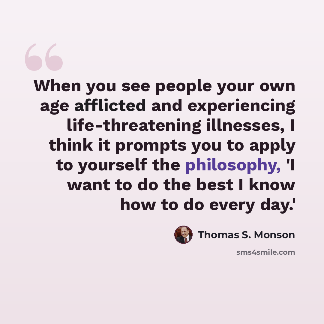 “When you see people your own age afflicted and experiencing life-threatening illnesses, I think it prompts you to apply to yourself the philosophy, 'I want to do the best I know how to do every day.'” quote by Thomas S. Monson