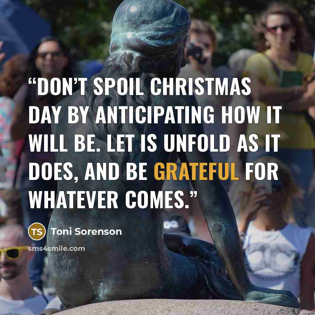 “Don’t spoil Christmas Day by anticipating how it will be. Let is unfold as it does, and be grateful for whatever comes.” quote by Toni Sorenson