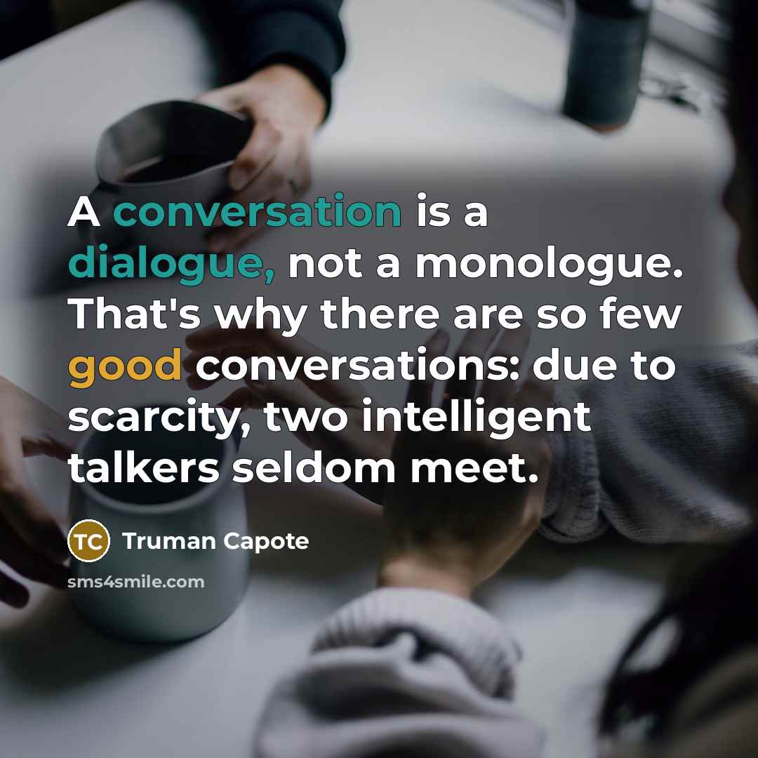 “A conversation is a dialogue, not a monologue. That's why there are so few good conversations: due to scarcity, two intelligent talkers seldom meet.” quote by Truman Capote