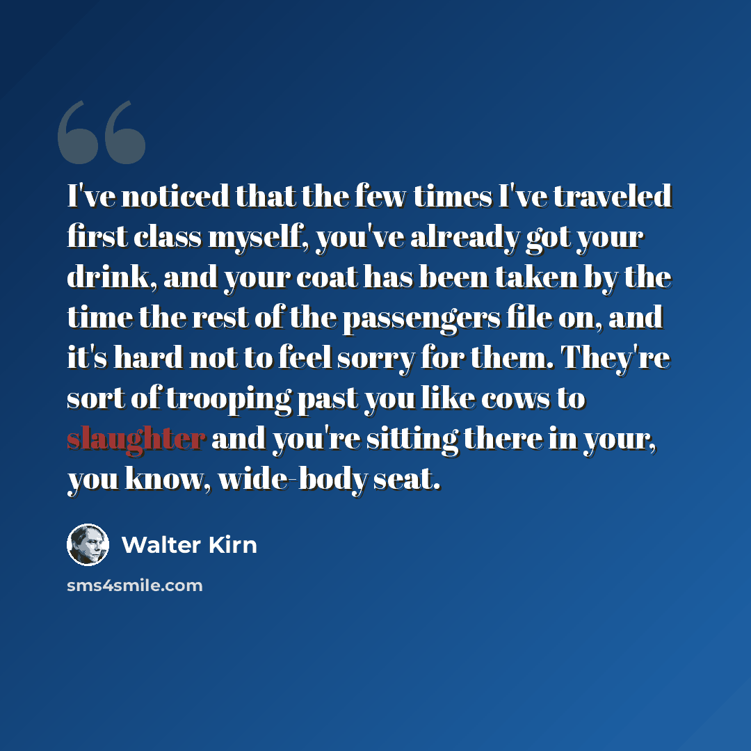 “I've noticed that the few times I've traveled first class myself, you've already got your drink, and your coat has been taken by the time the rest of the passengers file on, and it's hard not to feel sorry for them. They're sort of trooping past you like cows to slaughter and you're sitting there…” quote by Walter Kirn
