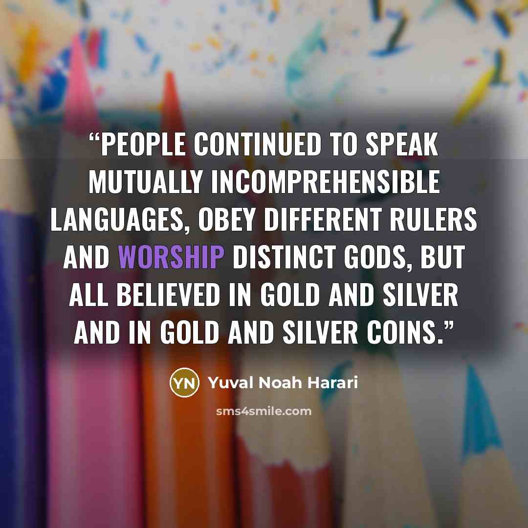 “People continued to speak mutually incomprehensible languages, obey different rulers and worship distinct gods, but all believed in gold and silver and in gold and silver coins.” quote by Yuval Noah Harari