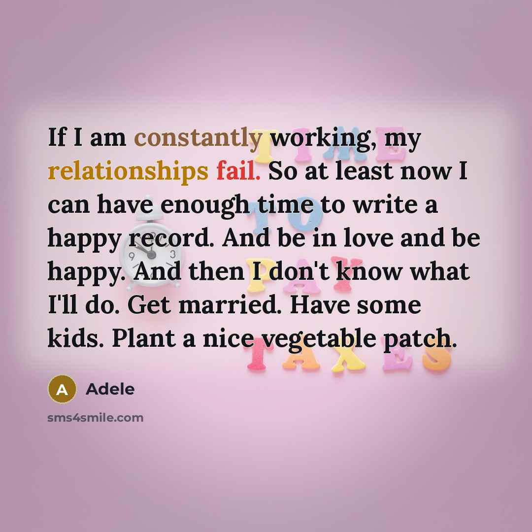 “If I am constantly working, my relationships fail. So at least now I can have enough time to write a happy record. And be in love and be happy. And then I don't know what I'll do. Get married. Have some kids. Plant a nice vegetable patch.” quote by Adele