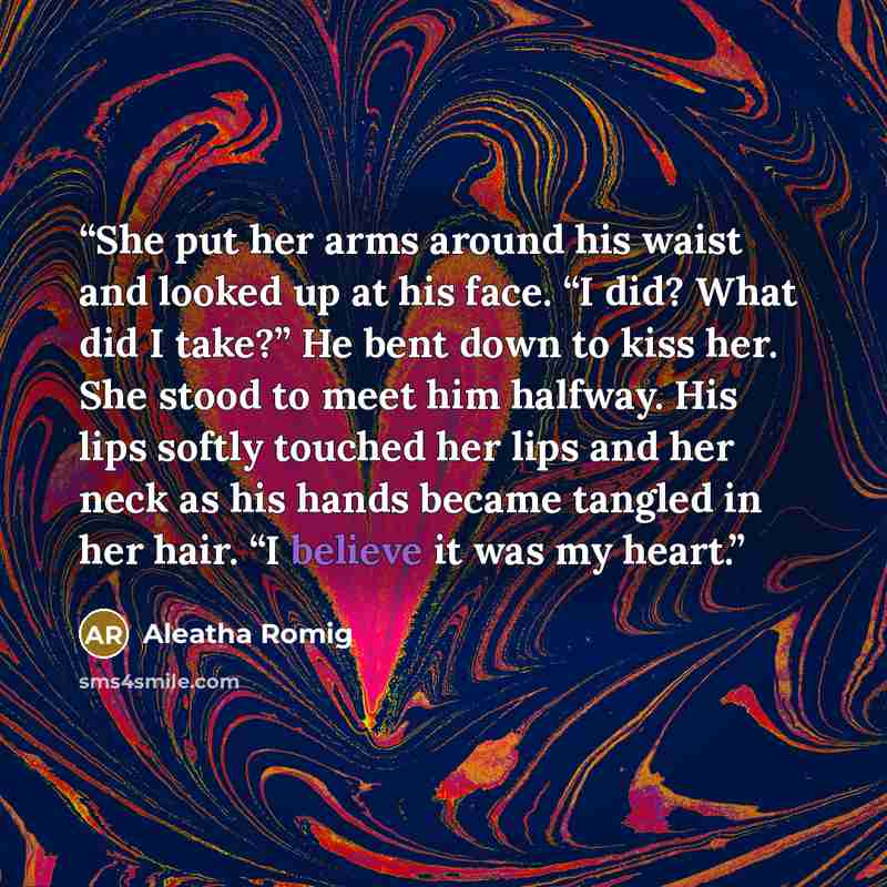 “She put her arms around his waist and looked up at his face. “I did? What did I take?” He bent down to kiss her. She stood to meet him halfway. His lips softly touched her lips and her neck as his hands became tangled in her hair. “I believe it was my heart.” quote by Aleatha Romig