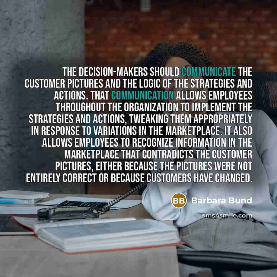 “The decision-makers should communicate the customer pictures and the logic of the strategies and actions. That communication allows employees throughout the organization to implement the strategies and actions, tweaking them appropriately in response to variations in the marketplace. It also…” quote by Barbara Bund