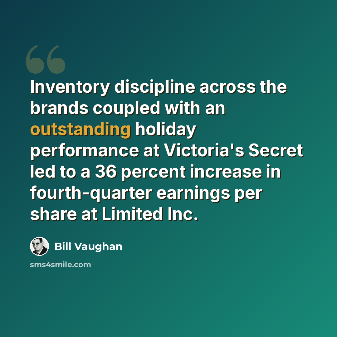 “Inventory discipline across the brands coupled with an outstanding holiday performance at Victoria's Secret led to a 36 percent increase in fourth-quarter earnings per share at Limited Inc.” quote by Bill Vaughan