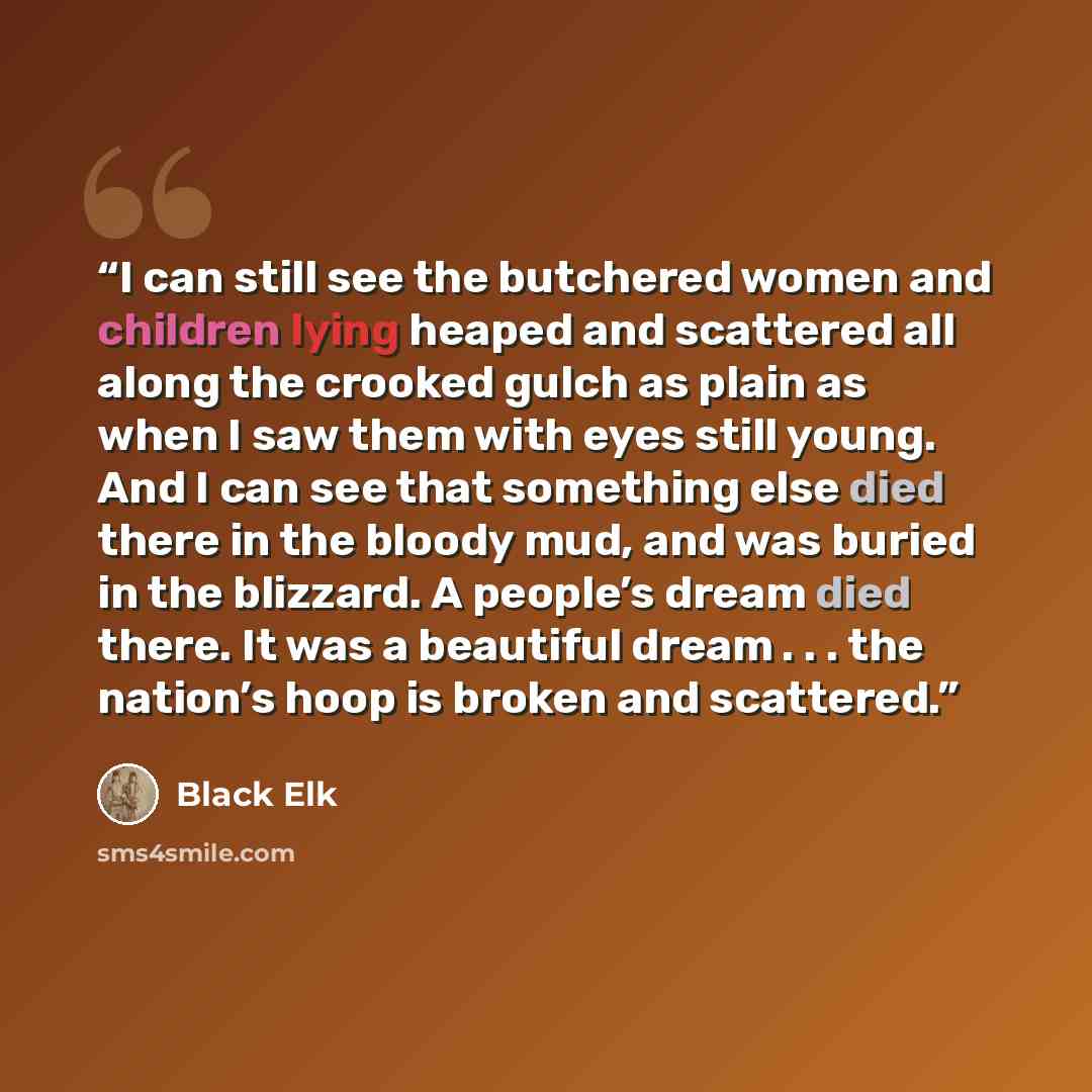“I can still see the butchered women and children lying heaped and scattered all along the crooked gulch as plain as when I saw them with eyes still young. And I can see that something else died there in the bloody mud, and was buried in the blizzard. A people’s dream died there. It was a beautiful…” quote by Black Elk