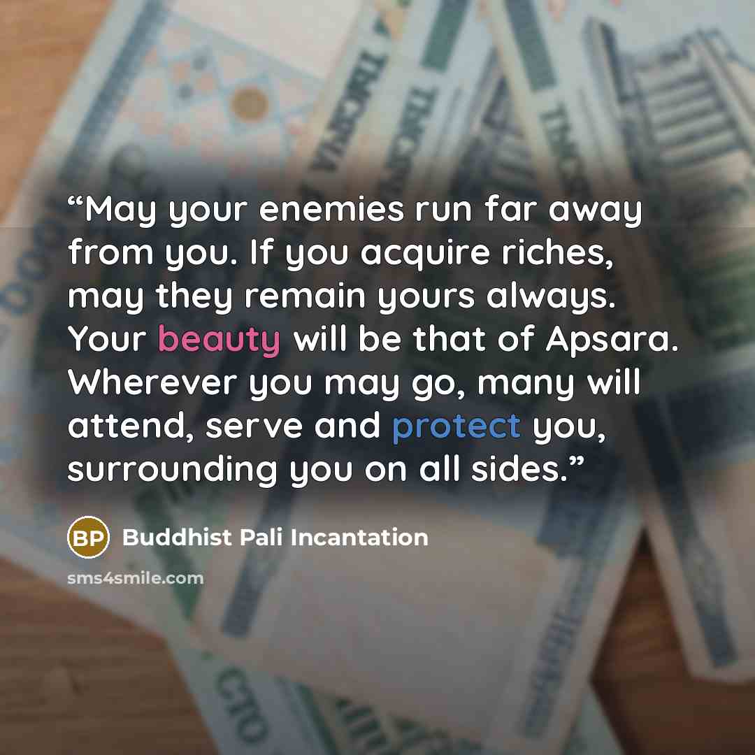“May your enemies run far away from you. If you acquire riches, may they remain yours always. Your beauty will be that of Apsara. Wherever you may go, many will attend, serve and protect you, surrounding you on all sides.” quote by Buddhist Pali Incantation