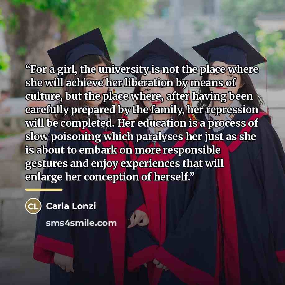 “For a girl, the university is not the place where she will achieve her liberation by means of culture, but the place where, after having been carefully prepared by the family, her repression will be completed. Her education is a process of slow poisoning which paralyses her just as she is about to…” quote by Carla Lonzi