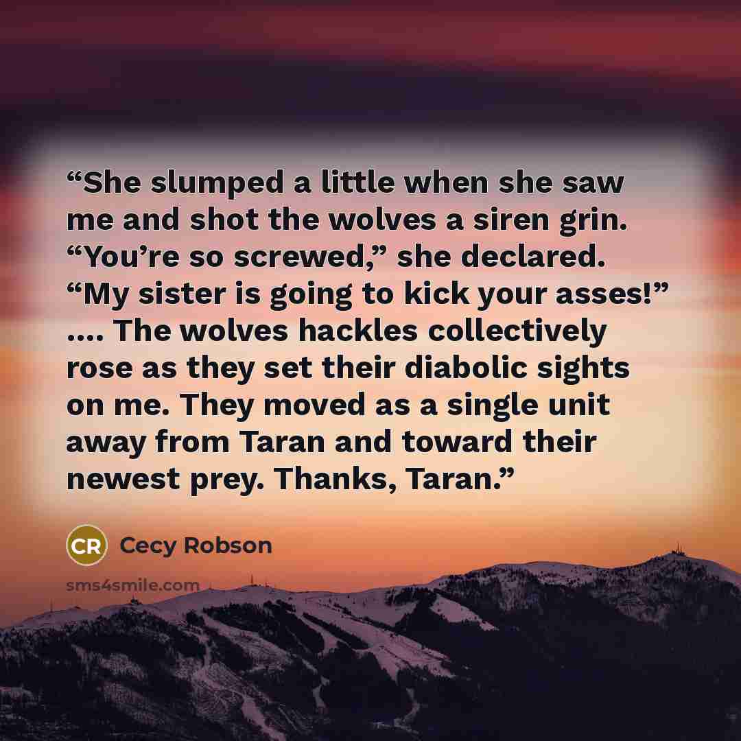 “She slumped a little when she saw me and shot the wolves a siren grin. “You’re so screwed,” she declared. “My sister is going to kick your asses!” …. The wolves hackles collectively rose as they set their diabolic sights on me. They moved as a single unit away from Taran and toward their newest…” quote by Cecy Robson