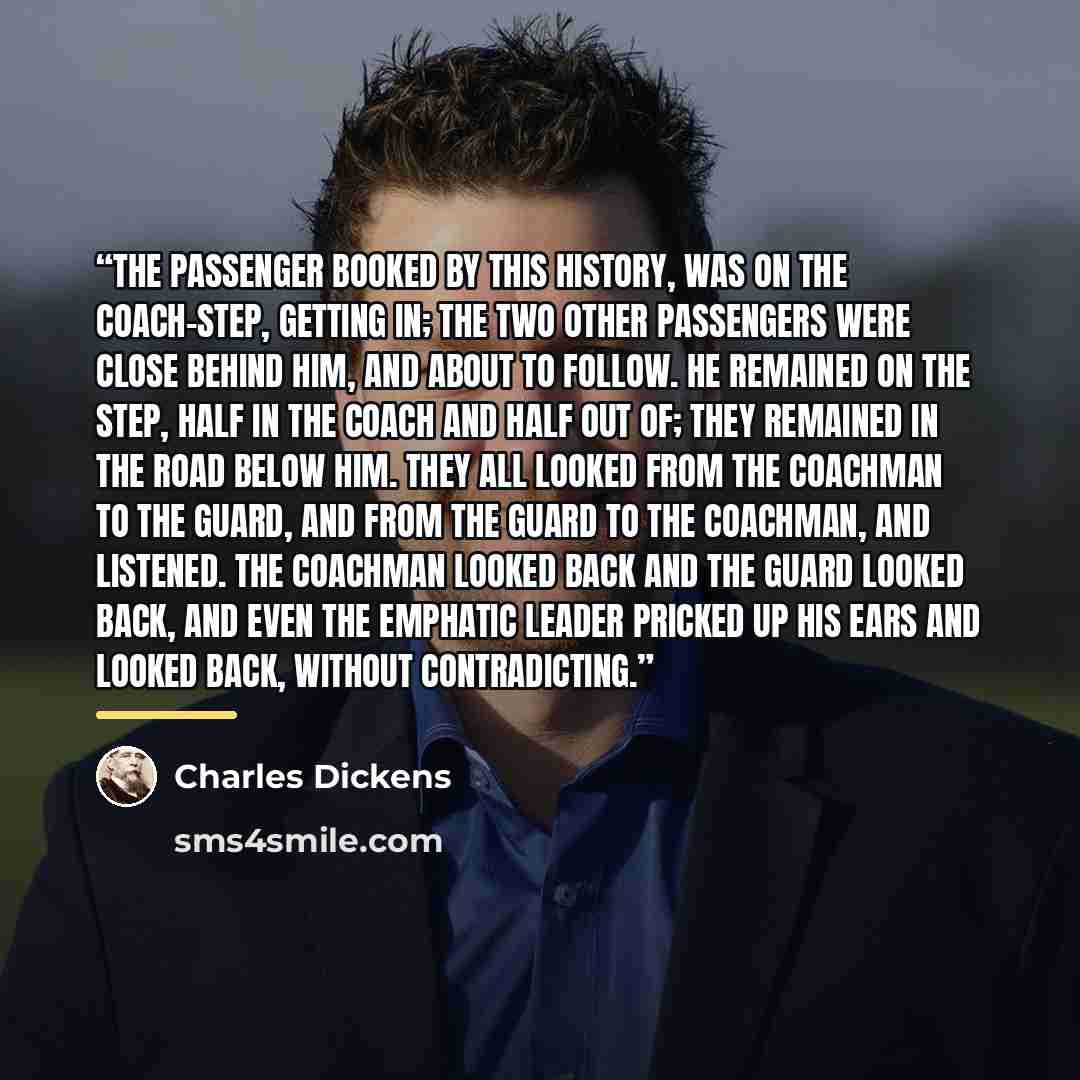 “The passenger booked by this history, was on the coach-step, getting in; the two other passengers were close behind him, and about to follow. He remained on the step, half in the coach and half out of; they remained in the road below him. They all looked from the coachman to the guard, and from…” quote by Charles Dickens