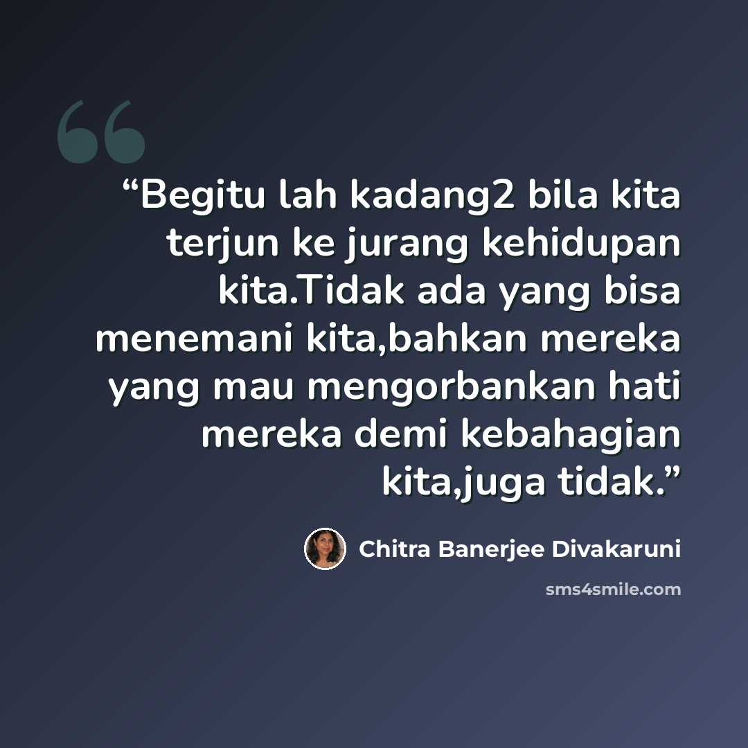 “Begitu lah kadang2 bila kita terjun ke jurang kehidupan kita.Tidak ada yang bisa menemani kita,bahkan mereka yang mau mengorbankan hati mereka demi kebahagian kita,juga tidak.” quote by Chitra Banerjee Divakaruni