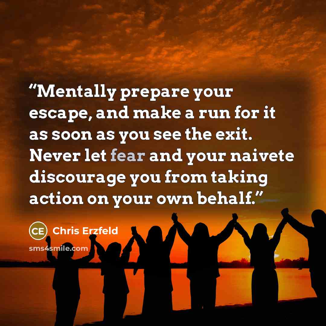 “Mentally prepare your escape, and make a run for it as soon as you see the exit. Never let fear and your naivete discourage you from taking action on your own behalf.” quote by Chris Erzfeld