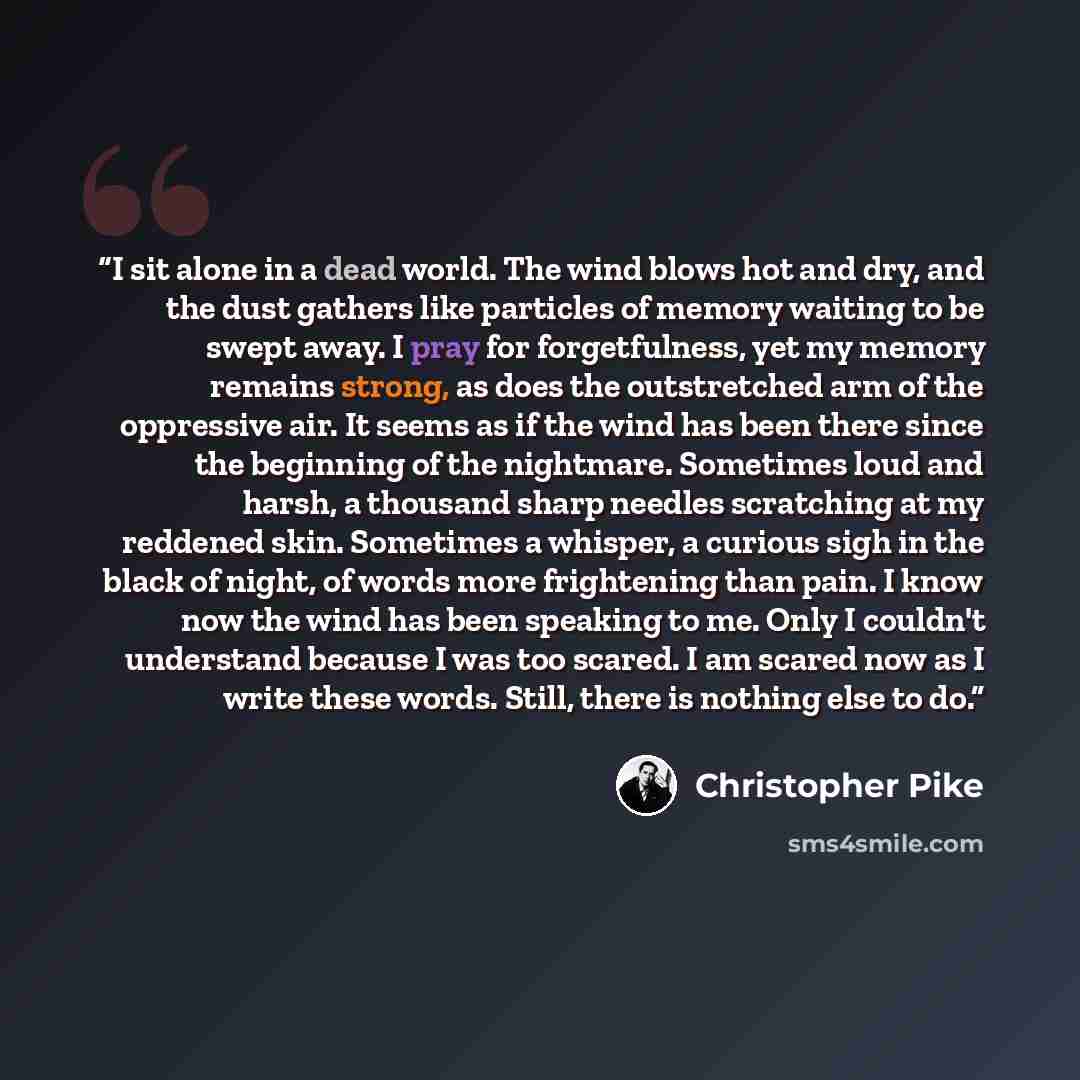 “I sit alone in a dead world. The wind blows hot and dry, and the dust gathers like particles of memory waiting to be swept away. I pray for forgetfulness, yet my memory remains strong, as does the outstretched arm of the oppressive air. It seems as if the wind has been there since the beginning of…” quote by Christopher Pike
