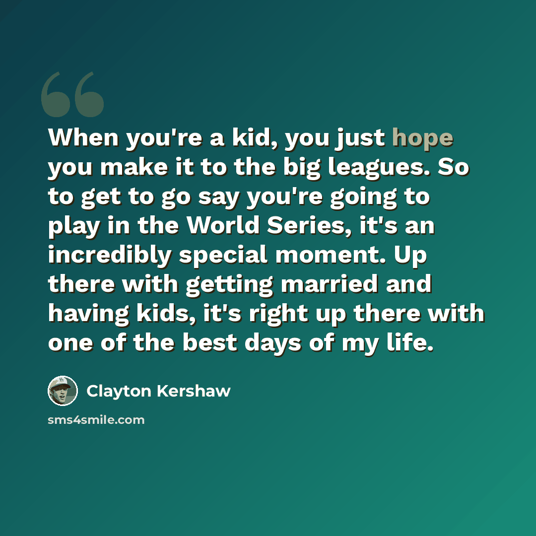 “When you're a kid, you just hope you make it to the big leagues. So to get to go say you're going to play in the World Series, it's an incredibly special moment. Up there with getting married and having kids, it's right up there with one of the best days of my life.” quote by Clayton Kershaw