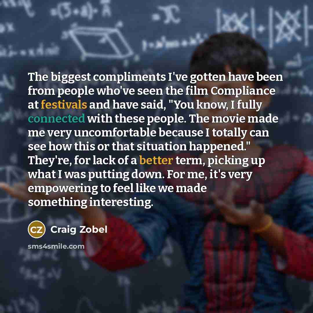 “The biggest compliments I've gotten have been from people who've seen the film Compliance at festivals and have said, "You know, I fully connected with these people. The movie made me very uncomfortable because I totally can see how this or that situation happened." They're, for lack of a better…” quote by Craig Zobel
