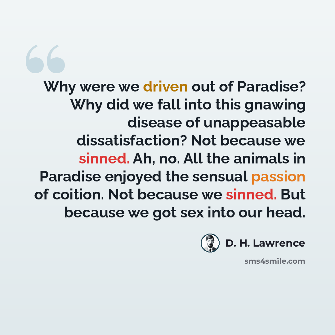 “Why were we driven out of Paradise? Why did we fall into this gnawing disease of unappeasable dissatisfaction? Not because we sinned. Ah, no. All the animals in Paradise enjoyed the sensual passion of coition. Not because we sinned. But because we got sex into our head.” quote by D. H. Lawrence