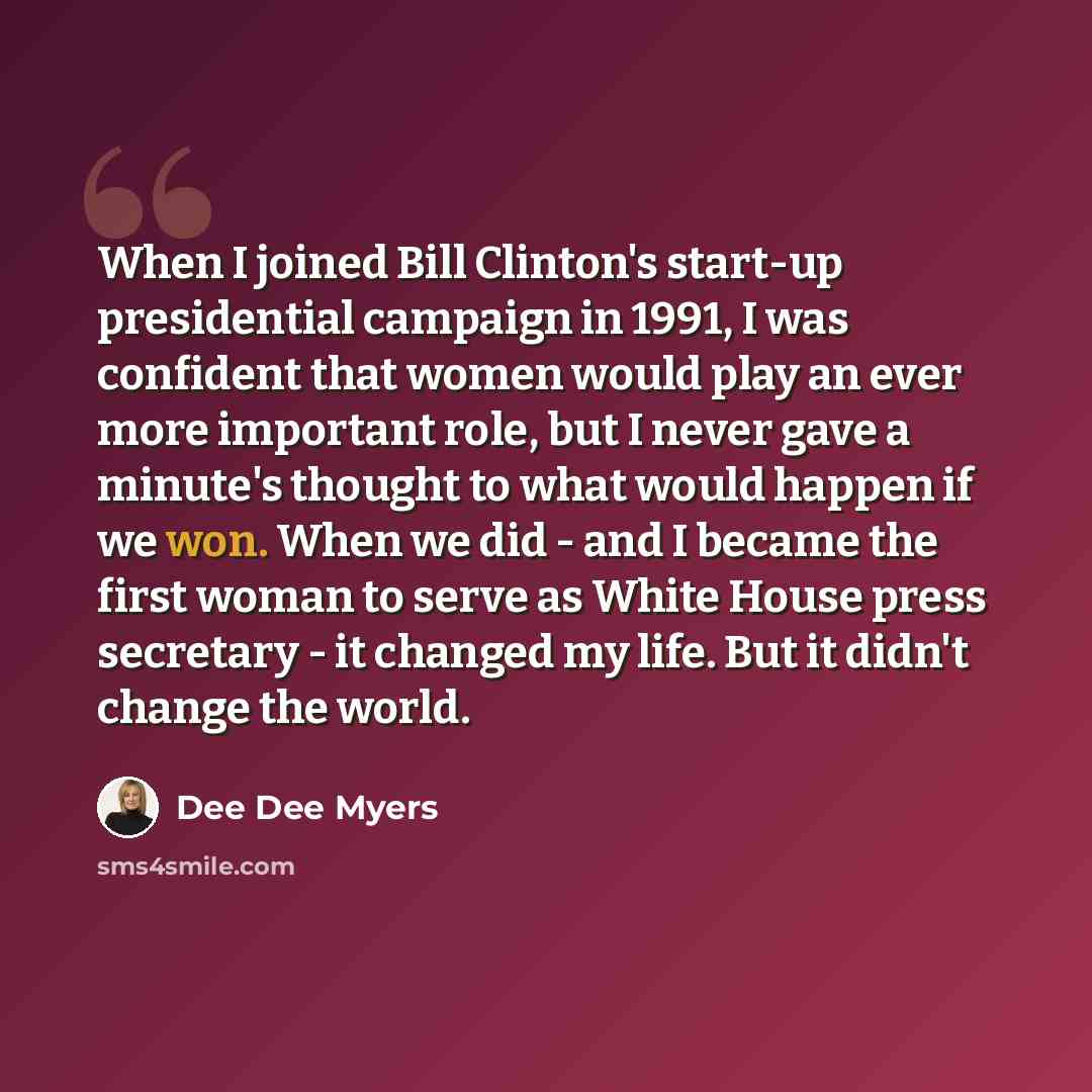 “When I joined Bill Clinton's start-up presidential campaign in 1991, I was confident that women would play an ever more important role, but I never gave a minute's thought to what would happen if we won. When we did - and I became the first woman to serve as White House press secretary - it…” quote by Dee Dee Myers