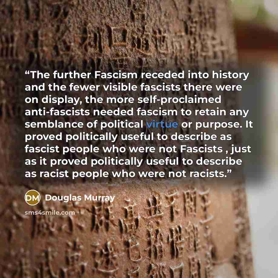 “The further Fascism receded into history and the fewer visible fascists there were on display, the more self-proclaimed anti-fascists needed fascism to retain any semblance of political virtue or purpose. It proved politically useful to describe as fascist people who were not Fascists , just as it…” quote by Douglas Murray