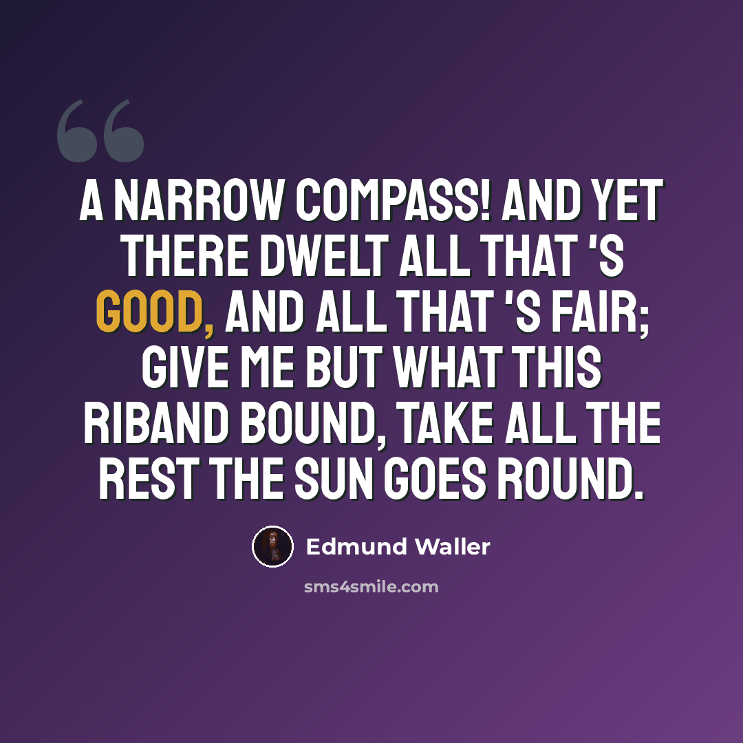 “A narrow compass! and yet there Dwelt all that 's good, and all that 's fair; Give me but what this riband bound, Take all the rest the sun goes round.” quote by Edmund Waller