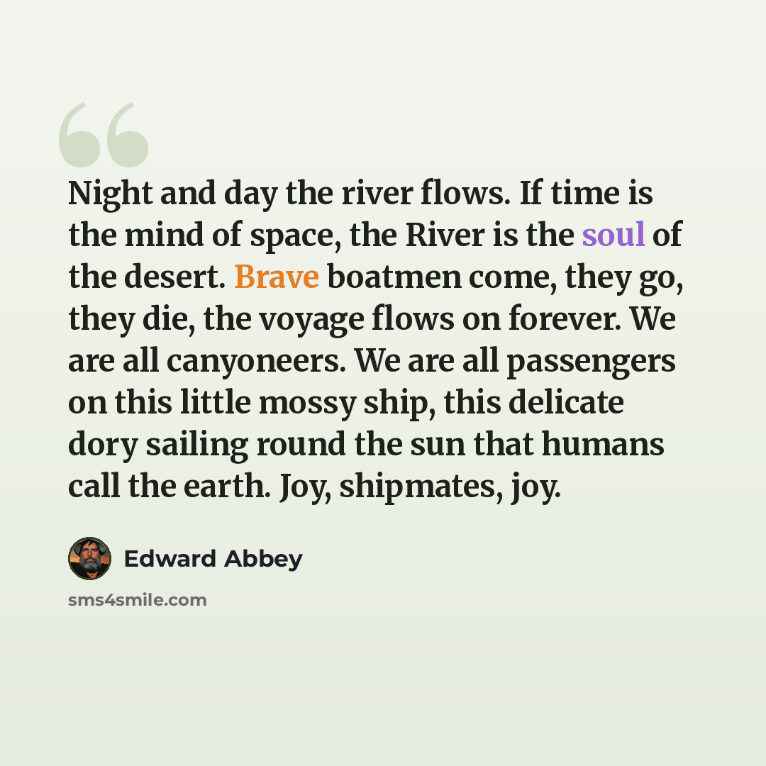 “Night and day the river flows. If time is the mind of space, the River is the soul of the desert. Brave boatmen come, they go, they die, the voyage flows on forever. We are all canyoneers. We are all passengers on this little mossy ship, this delicate dory sailing round the sun that humans call…” quote by Edward Abbey