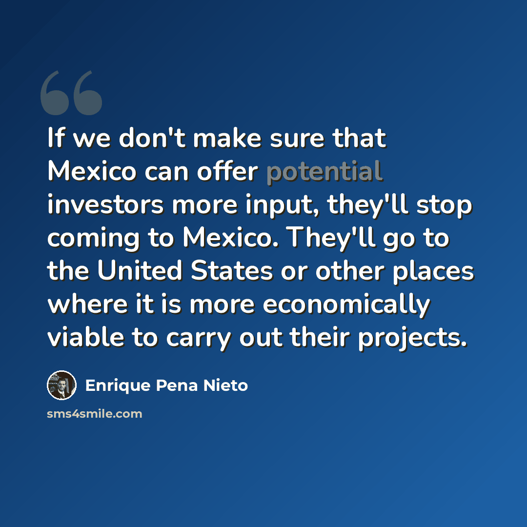 “If we don't make sure that Mexico can offer potential investors more input, they'll stop coming to Mexico. They'll go to the United States or other places where it is more economically viable to carry out their projects.” quote by Enrique Pena Nieto