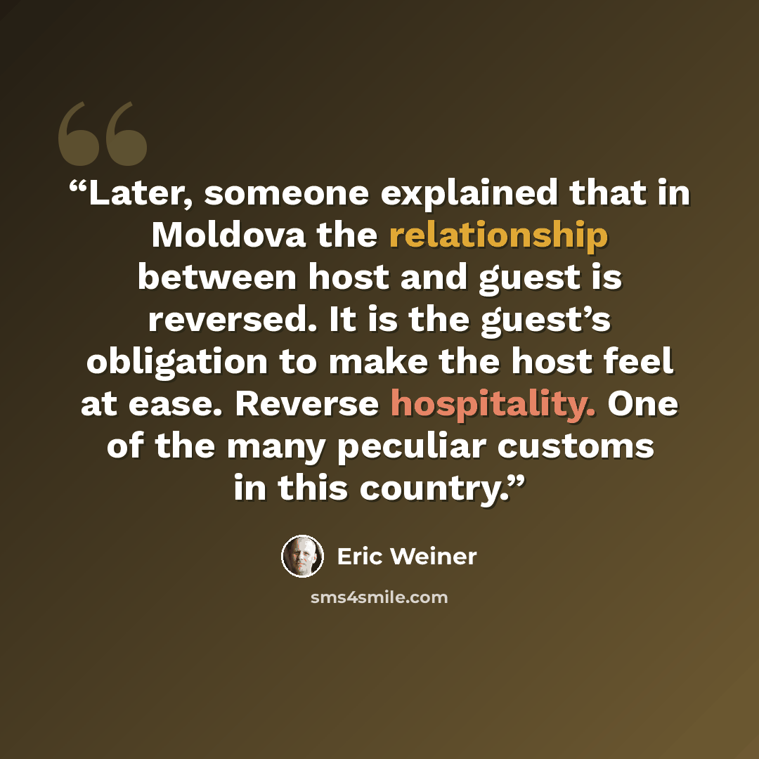 “Later, someone explained that in Moldova the relationship between host and guest is reversed. It is the guest’s obligation to make the host feel at ease. Reverse hospitality. One of the many peculiar customs in this country.” quote by Eric Weiner