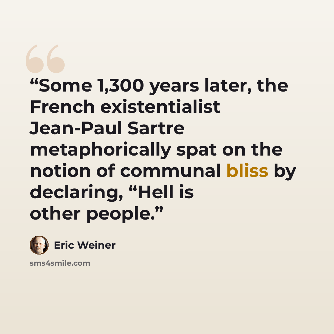 “Some 1,300 years later, the French existentialist Jean-Paul Sartre metaphorically spat on the notion of communal bliss by declaring, “Hell is other people.” quote by Eric Weiner