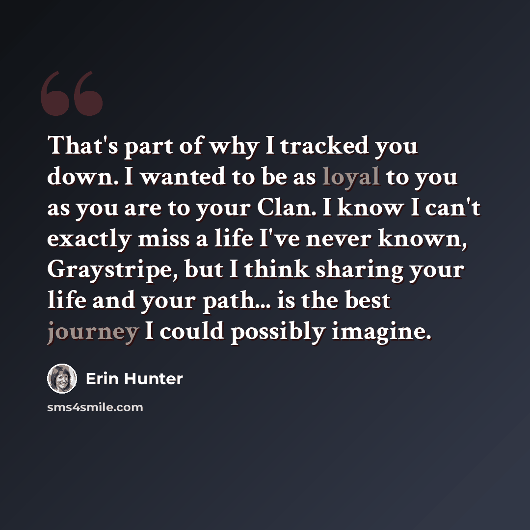 “That's part of why I tracked you down. I wanted to be as loyal to you as you are to your Clan. I know I can't exactly miss a life I've never known, Graystripe, but I think sharing your life and your path... is the best journey I could possibly imagine.” quote by Erin Hunter