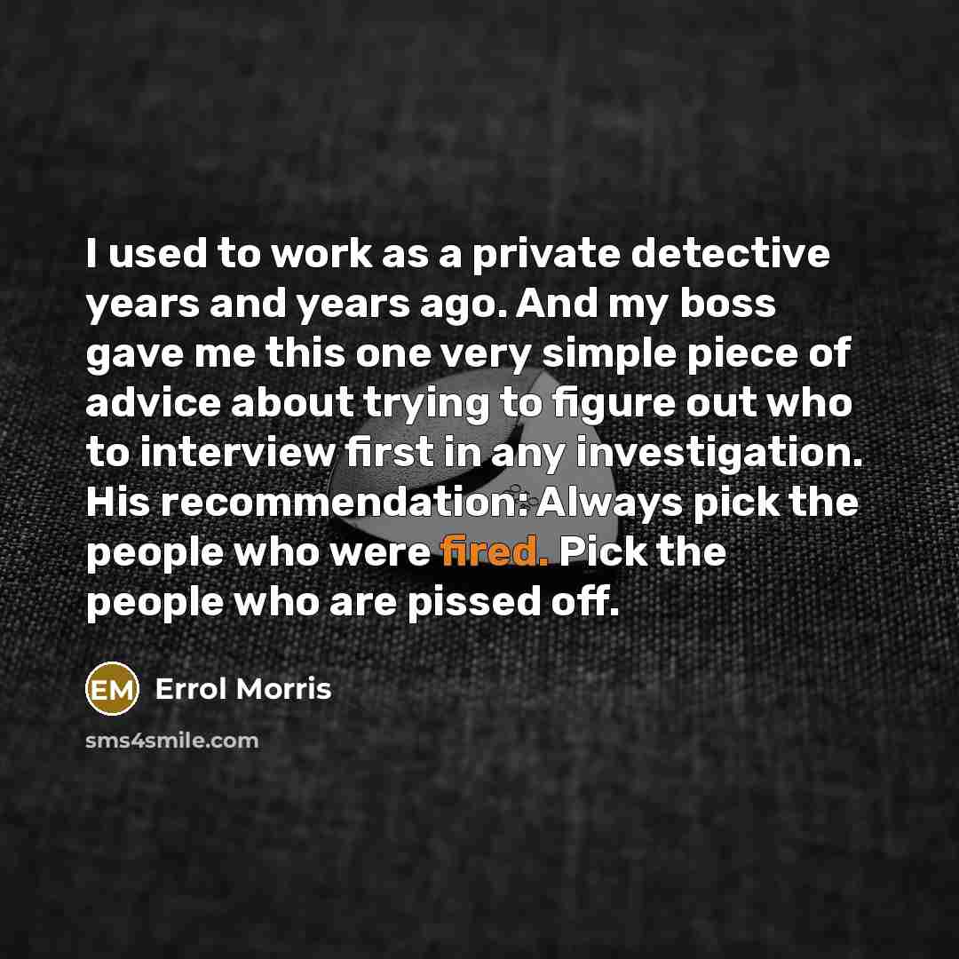 “I used to work as a private detective years and years ago. And my boss gave me this one very simple piece of advice about trying to figure out who to interview first in any investigation. His recommendation: Always pick the people who were fired. Pick the people who are pissed off.” quote by Errol Morris