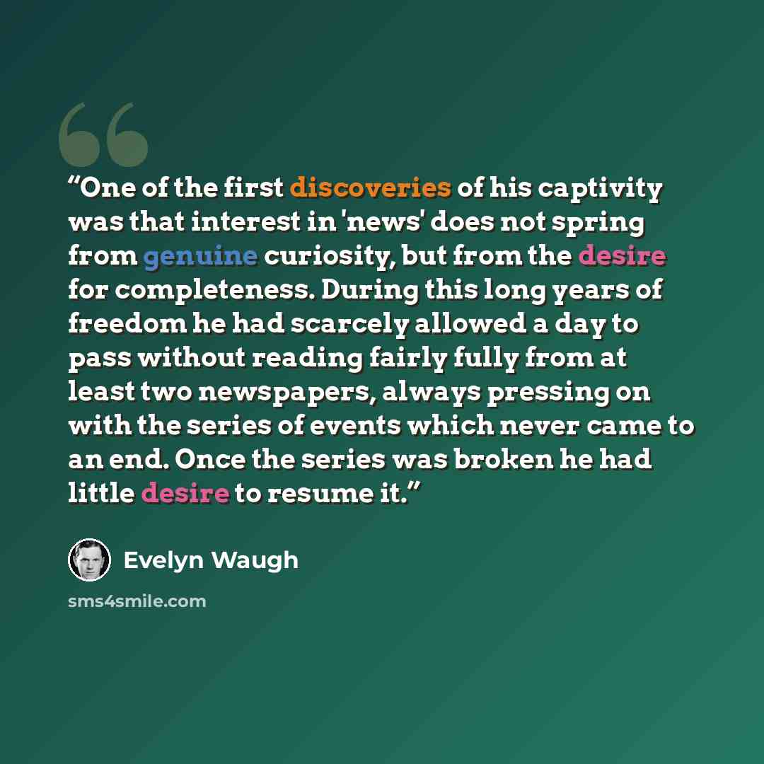 “One of the first discoveries of his captivity was that interest in 'news' does not spring from genuine curiosity, but from the desire for completeness. During this long years of freedom he had scarcely allowed a day to pass without reading fairly fully from at least two newspapers, always pressing…” quote by Evelyn Waugh