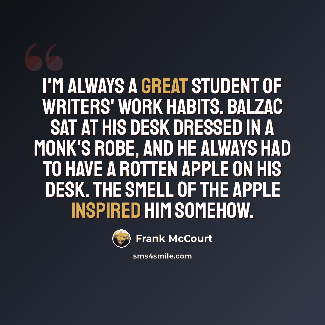 “I'm always a great student of writers' work habits. Balzac sat at his desk dressed in a monk's robe, and he always had to have a rotten apple on his desk. The smell of the apple inspired him somehow.” quote by Frank McCourt