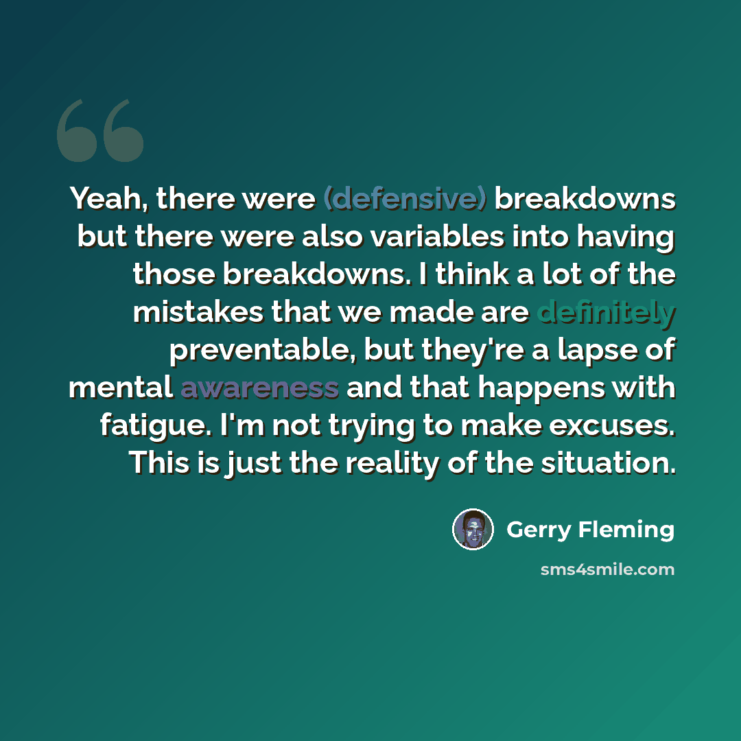 “Yeah, there were (defensive) breakdowns but there were also variables into having those breakdowns. I think a lot of the mistakes that we made are definitely preventable, but they're a lapse of mental awareness and that happens with fatigue. I'm not trying to make excuses. This is just the reality…” quote by Gerry Fleming