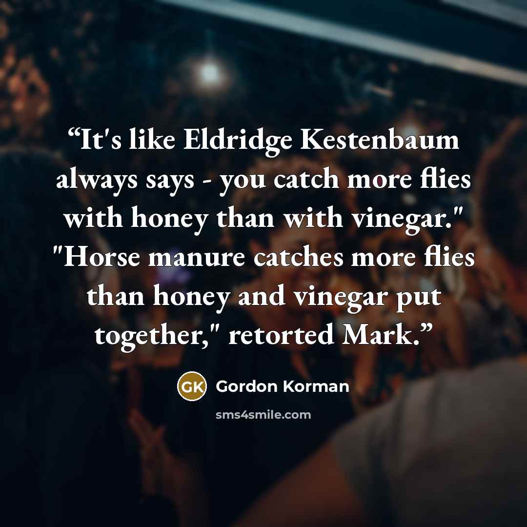 “It's like Eldridge Kestenbaum always says - you catch more flies with honey than with vinegar." "Horse manure catches more flies than honey and vinegar put together," retorted Mark.” quote by Gordon Korman